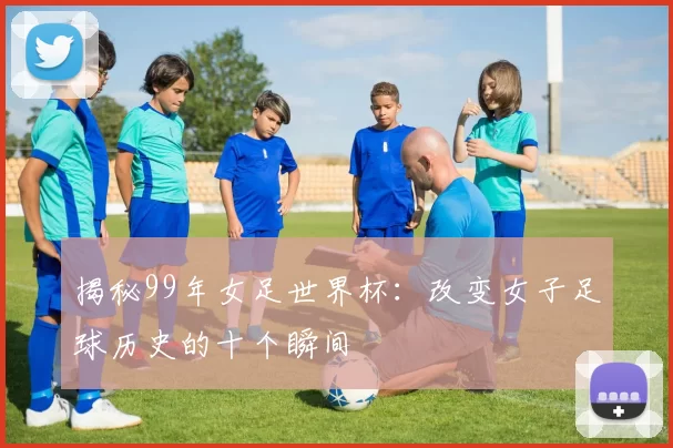 揭秘99年女足世界杯:改变女子足球历史的十个瞬间