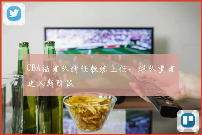 CBA福建队新任教练上任,球队重建进入新阶段