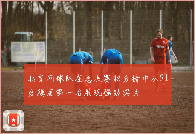 北京网球队在总决赛积分榜中以91分稳居第一名展现强劲实力