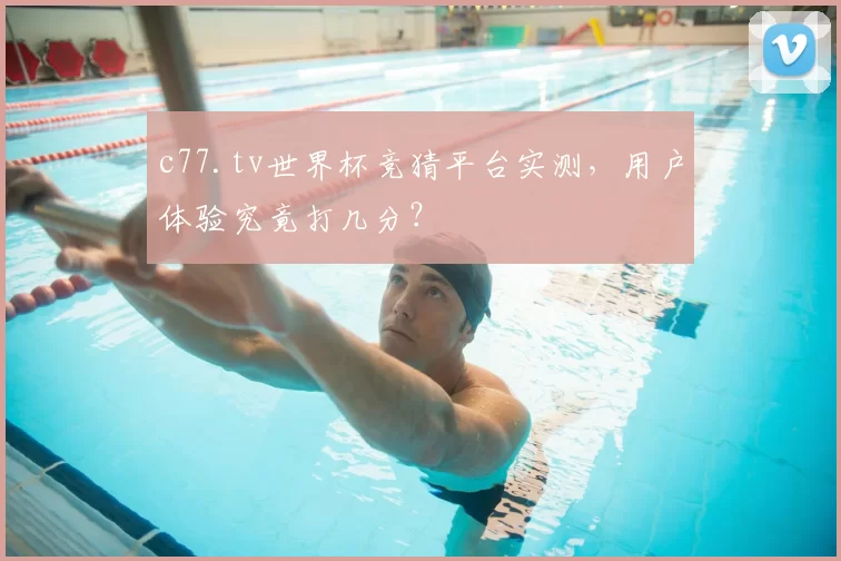 c77.tv世界杯竞猜平台实测,用户体验究竟打几分?