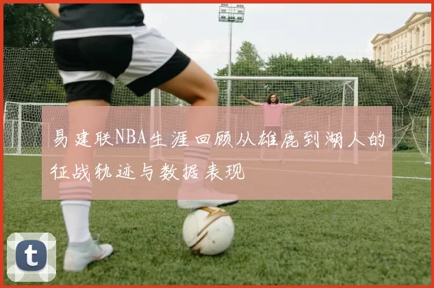 易建联NBA生涯回顾从雄鹿到湖人的征战轨迹与数据表现