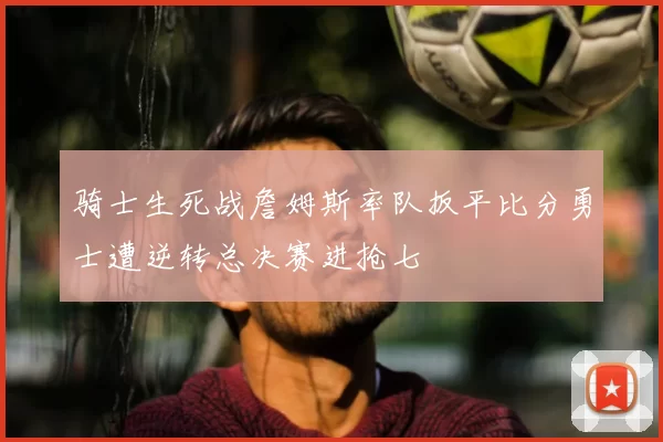 骑士生死战詹姆斯率队扳平比分勇士遭逆转总决赛进抢七