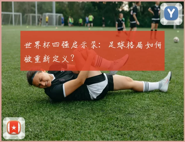 世界杯四强启示录:足球格局如何被重新定义?