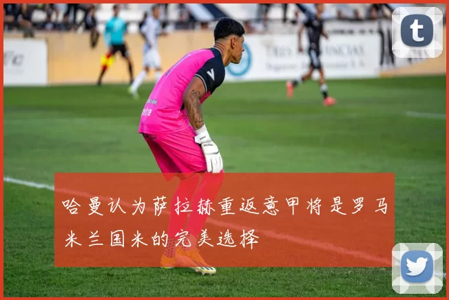 哈曼认为萨拉赫重返意甲将是罗马米兰国米的完美选择