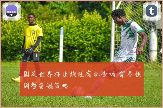 国足世界杯出线还有机会吗 需尽快调整备战策略