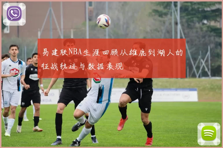 易建联NBA生涯回顾从雄鹿到湖人的征战轨迹与数据表现