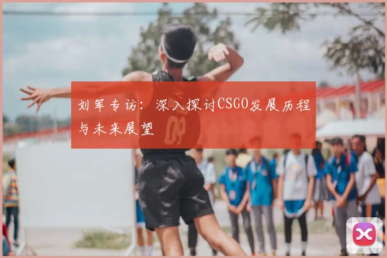 刘军专访:深入探讨CSGO发展历程与未来展望