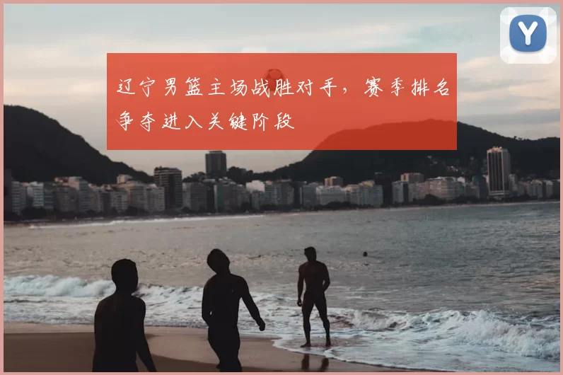 辽宁男篮主场战胜对手,赛季排名争夺进入关键阶段